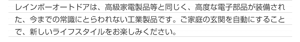 レインボーオートドアは、高級家電製品等と同じく、高度な電子部品が装備された、今までの常識にとらわれない工業製品です。ご家庭の玄関を自動にすることで、新しいライフスタイルをお楽しみください。
